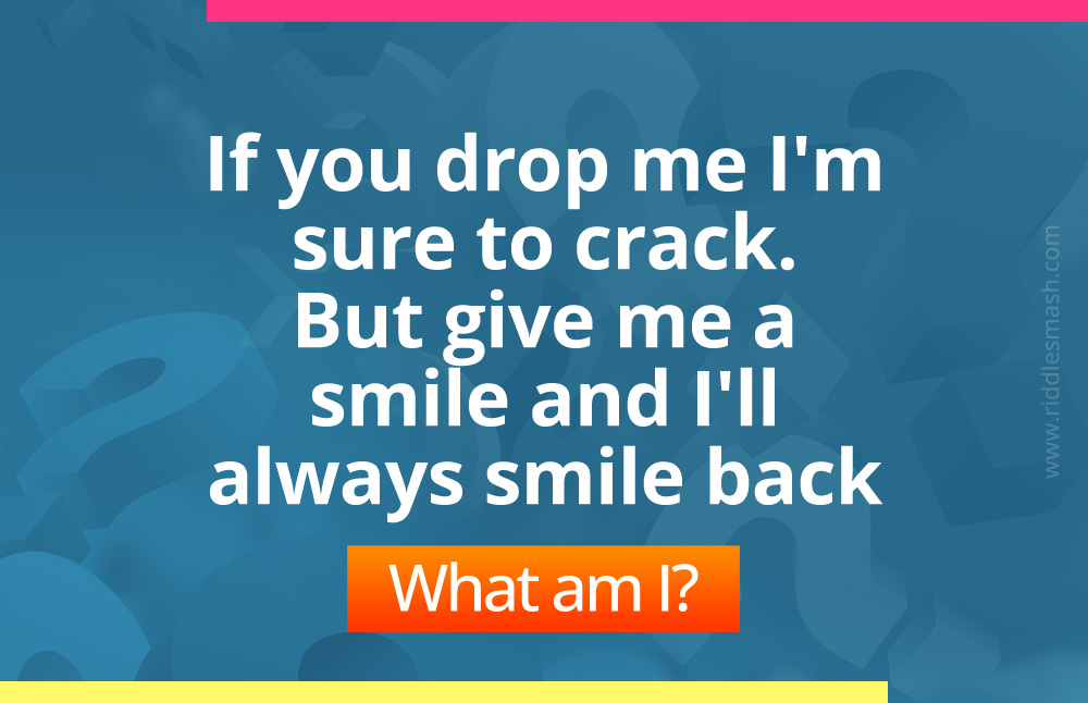 If you drop me I'm sure to crack. 
But give me a smile and I'll always smile back. What am I?