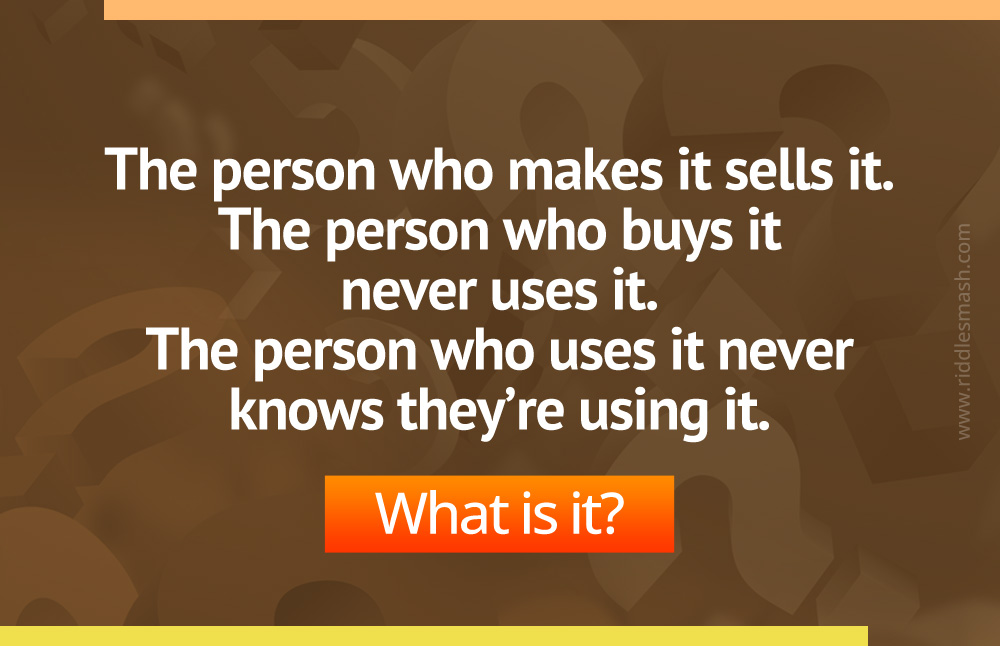 The person who makes it sells it. 
The person who buys it never uses it.
The person who uses it never knows they’re using it.