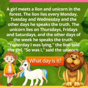 A girl meets a lion and unicorn in the forest. The lion lies every Monday, Tuesday and Wednesday and the other days he speaks the truth. The unicorn lies on Thursdays, Fridays and Saturdays, and the other days of the week he speaks the truth. “Yesterday I was lying,” the lion told the girl. “So was I,” said the unicorn.