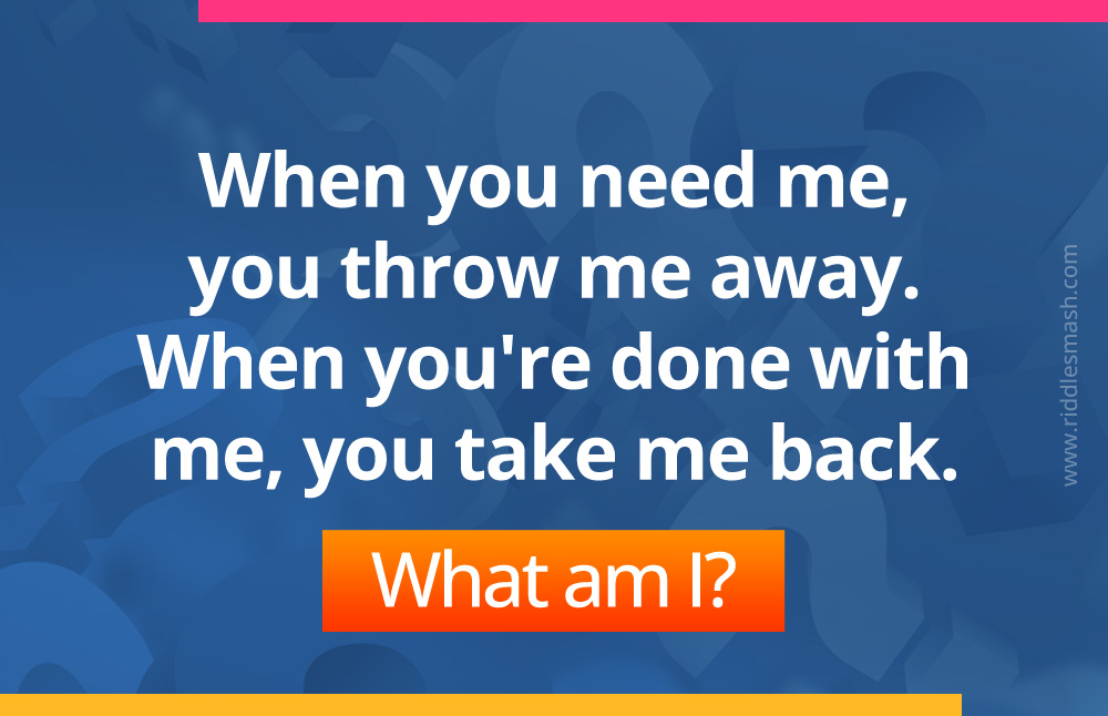 When you need me, you throw me away. When you're done with me, you take me back. What am I?