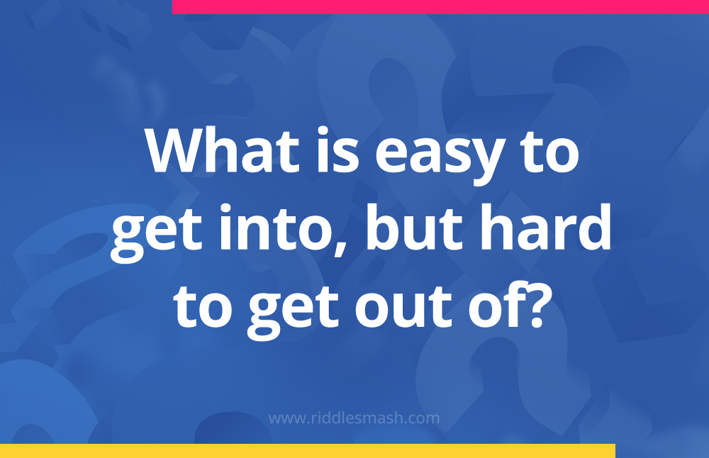 What is easy to get into, but hard to get out of?