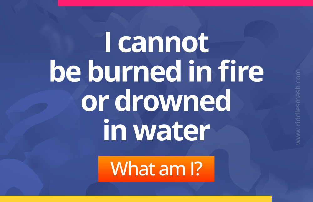 I cannot be burned in fire or drowned in water. What am I?