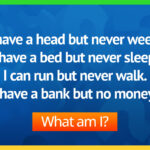 I have a head but never weep. I have a bed but never sleep. I can run but never walk. I have a bank but no money. What am I?