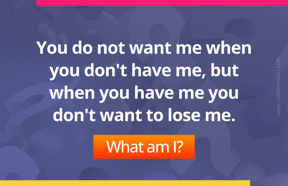 You do not want me when you don't have me, but when you have me you don't want to lose me. What am I?