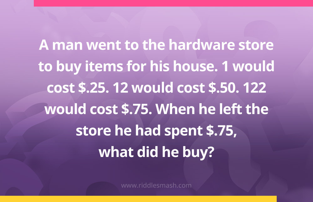 A man went to the hardware store to buy items for his house.
1 would cost $.25. 12 would cost $.50. 122 would cost $.75. When he left the store he had spent $.75, what did he buy?