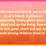 A mile from end to end, yet as close to as a friend. A precious commodity, freely given. Seen on the dead and on the living. Found on the rich, poor, short and tall, but shared among children most of all.