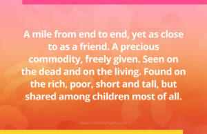 A mile from end to end, yet as close to as a friend. A precious commodity, freely given. Seen on the dead and on the living. Found on the rich, poor, short and tall, but shared among children most of all.