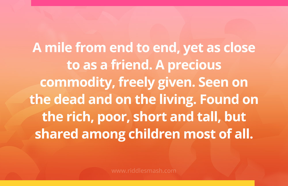 A mile from end to end, yet as close to as a friend. A precious commodity, freely given. Seen on the dead and on the living. Found on the rich, poor, short and tall, but shared among children most of all.