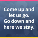 Come up and let us go. Go down and here we stay.