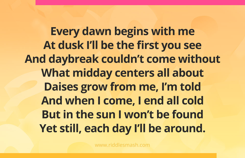 Every dawn begins with me At dusk I’ll be the first you see And daybreak couldn’t come without What midday centers all about Daises grow from me, I’m told And when I come, I end all cold But in the sun I won’t be found Yet still, each day I’ll be around.