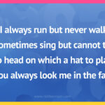 I always run but never walk, I sometimes sing but cannot talk, No head on which a hat to place, You always look me in the face.