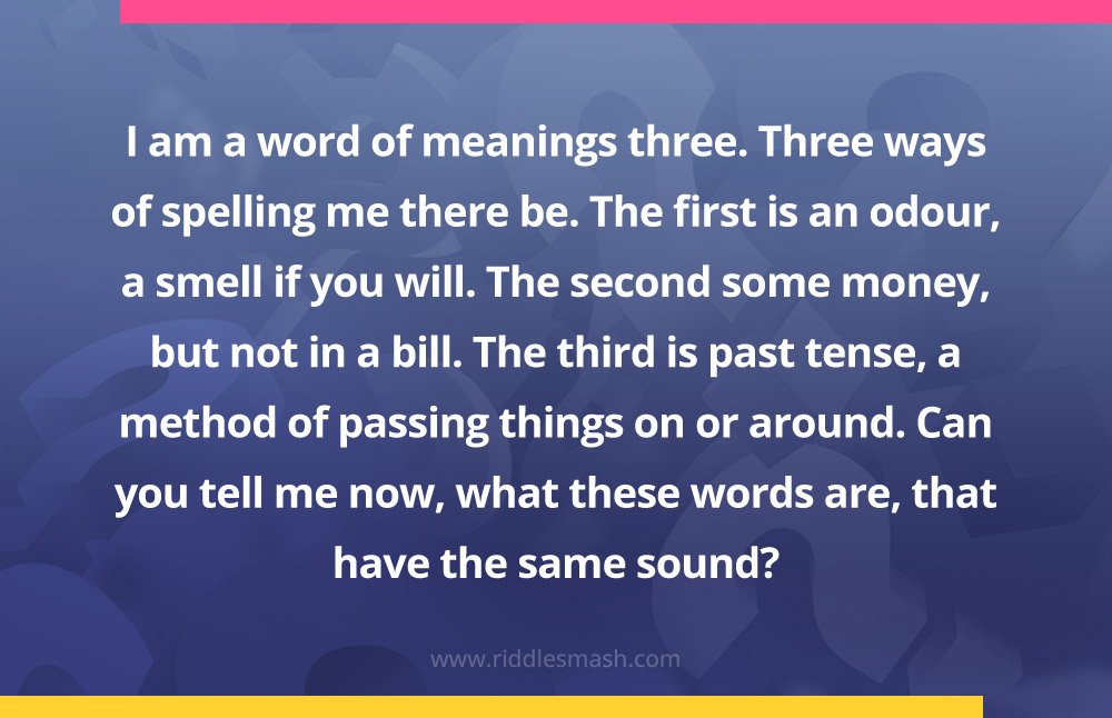 I am a word of meanings three.Three ways of spelling me there be.The first is an odour, a smell if you will.The second some money, but not in a bill.The third is past tense, a method of passing things on or around.Can you tell me now, what these words are, that have the same sound?
