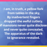 I am, in truth, a yellow fork from tables in the sky, By inadvertent fingers dropped the awful cutlery. Of mansions never quite disclosed and never quite concealed, The apparatus of the dark to ignorance revealed.