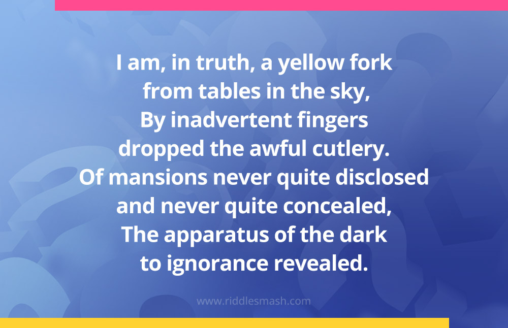 I am, in truth, a yellow fork from tables in the sky, By inadvertent fingers dropped the awful cutlery. Of mansions never quite disclosed and never quite concealed, The apparatus of the dark to ignorance revealed.