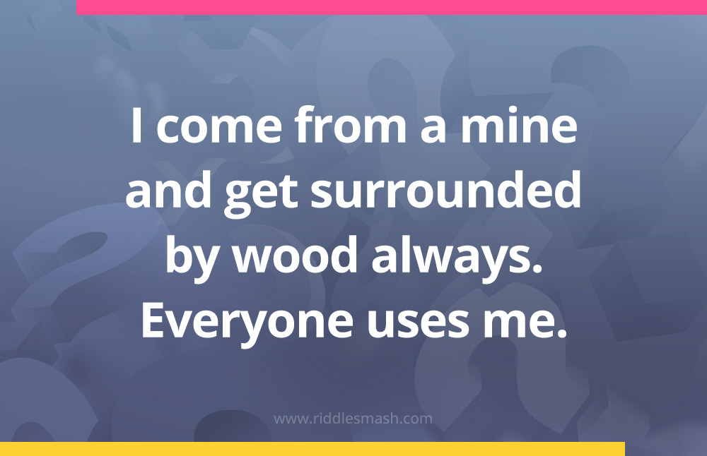 I come from a mine and get surrounded by wood always. Everyone uses me.