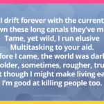 I drift forever with the current Down these long canals they've made Tame, yet wild, I run elusive Multitasking to your aid. Before I came, the world was darker Colder, sometimes, rougher, true But though I might make living easy, I'm good at killing people too.