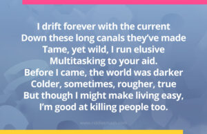 I drift forever with the current Down these long canals they've made Tame, yet wild, I run elusive Multitasking to your aid. Before I came, the world was darker Colder, sometimes, rougher, true But though I might make living easy, I'm good at killing people too.