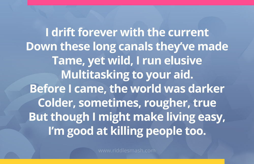 I drift forever with the current
Down these long canals they've made
Tame, yet wild, I run elusive
Multitasking to your aid.
Before I came, the world was darker
Colder, sometimes, rougher, true
But though I might make living easy,
I'm good at killing people too.