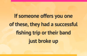 If someone offers you one of these, they had a successful fishing trip or their band just broke up.