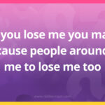 If you lose me you may cause people around me to lose me too.