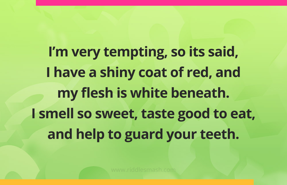 I'm very tempting, so its said, I have a shiny coat of red, and my flesh is white beneath. I smell so sweet, taste good to eat, and help to guard your teeth.