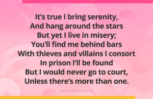 It’s true I bring serenity, And hang around the stars But yet I live in misery; You’ll find me behind bars With thieves and villains I consort In prison I’ll be found But I would never go to court, Unless there’s more than one.