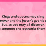 Kings and queens may cling to power and the jester’s got his call, But, as you may all discover, the common one outranks them all.
