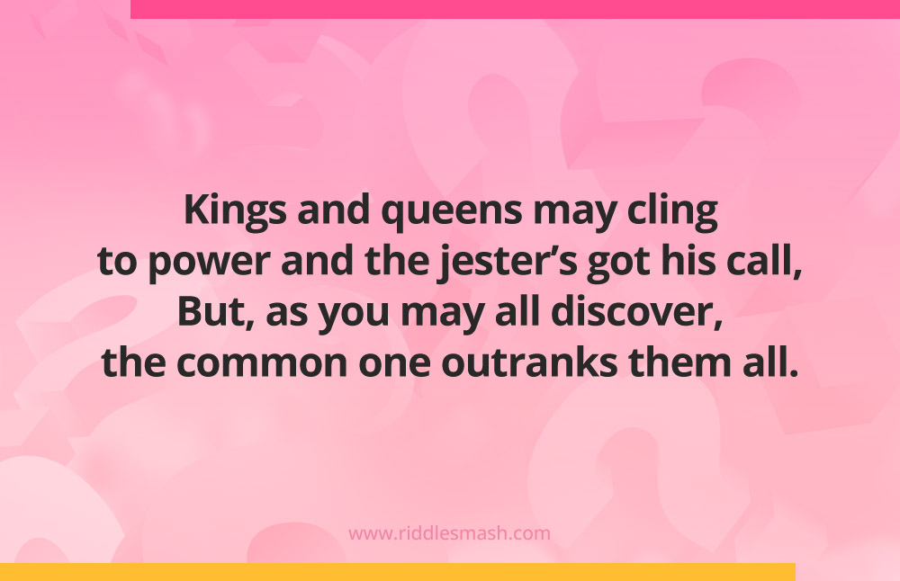 Kings and queens may cling to power and the jester’s got his call,
But, as you may all discover, the common one outranks them all.