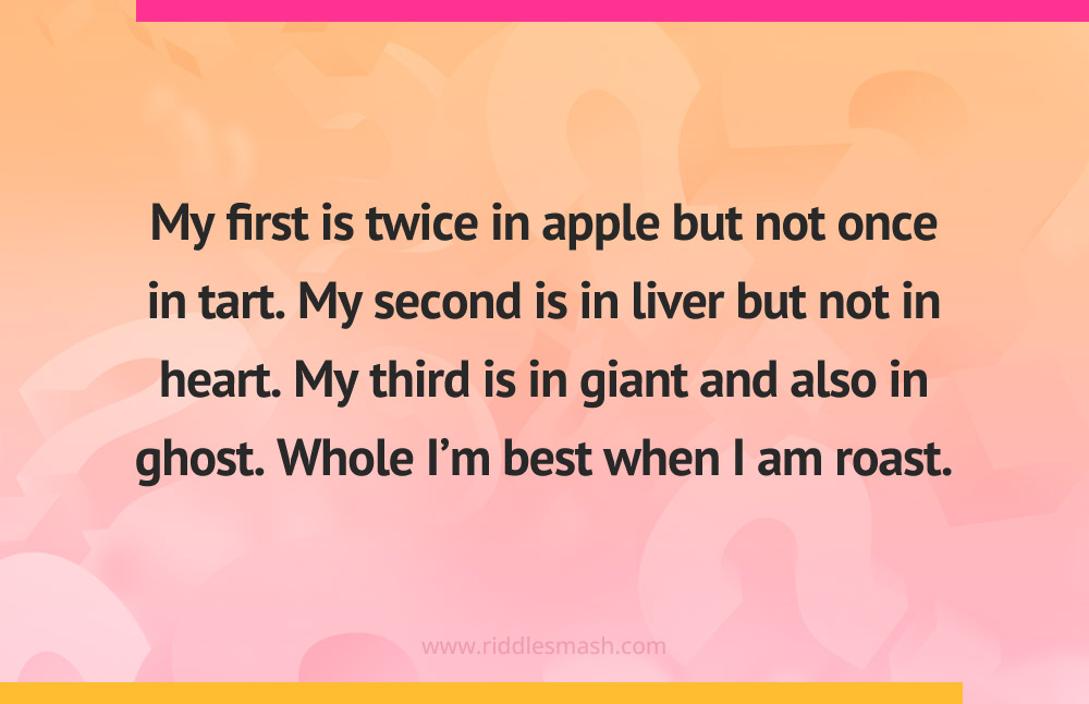 My first is twice in apple but not once in tart. My second is in liver but not in heart. My third is in giant and also in ghost. Whole I’m best when I am roast.