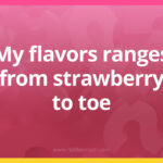 My flavors ranges from strawberry to toe.