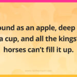 Round as an apple, deep as a cup, and all the kings' horses can't fill it up.