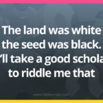 The land was white the seed was black. It'll take a good scholar to riddle me that.