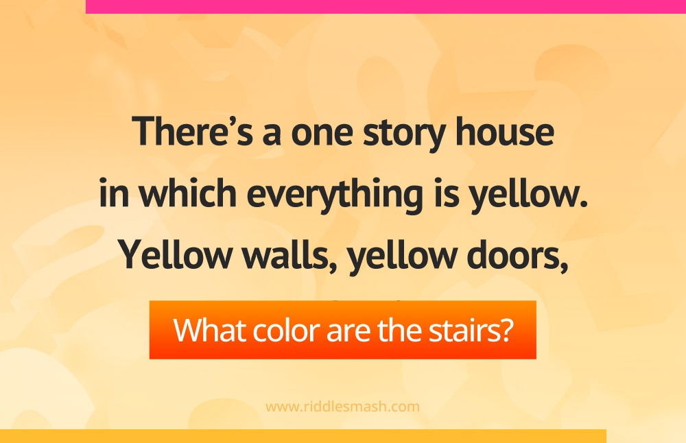 There's a one story house in which everything is yellow. Yellow walls, yellow doors, yellow furniture. What color are the stairs?