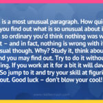 This is a most unusual paragraph. How quickly can you find out what is so unusual about it? It looks so ordinary you’d think nothing was wrong with it – and in fact, nothing is wrong with it. It is unusual though. Why? Study it, think about it, and you may find out. Try to do it without coaching. If you work at it for a bit it will dawn on you. So jump to it and try your skill at figuring it out. Good luck – don’t blow your cool!