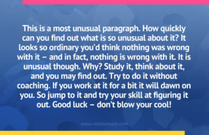 This is a most unusual paragraph. How quickly can you find out what is so unusual about it? It looks so ordinary you’d think nothing was wrong with it – and in fact, nothing is wrong with it. It is unusual though. Why? Study it, think about it, and you may find out. Try to do it without coaching. If you work at it for a bit it will dawn on you. So jump to it and try your skill at figuring it out. Good luck – don’t blow your cool!
