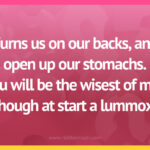 Turns us on our backs, and open up our stomachs. You will be the wisest of men though at start a lummox.
