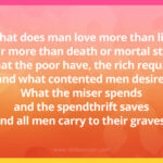 What does man love more than life, Fear more than death or mortal strife, What the poor have, the rich require, and what contented men desire, What the miser spends and the spendthrift saves, And all men carry to their graves?