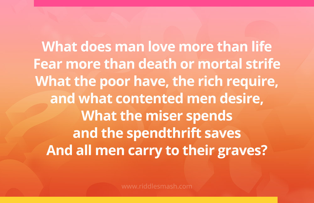 What does man love more than life, Fear more than death or mortal strife, What the poor have, the rich require, and what contented men desire, What the miser spends and the spendthrift saves, And all men carry to their graves?