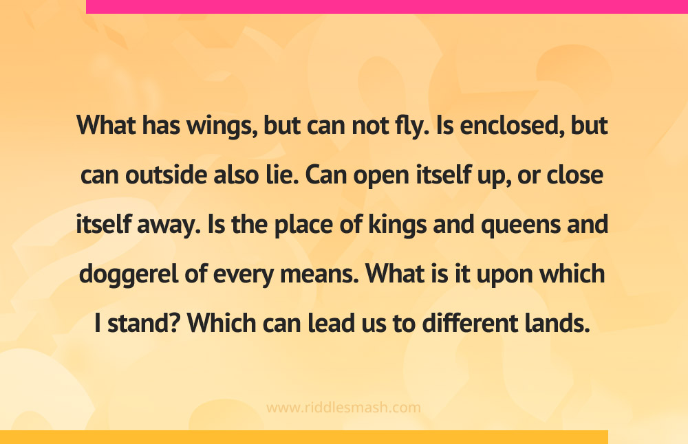 What has wings, but can not fly. Is enclosed, but can outside also lie. Can open itself up, or close itself away. Is the place of kings and queens and doggerel of every means. What is it upon which I stand? Which can lead us to different lands.