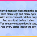 A horrid monster hides from the day, With many legs and many eyes. With silver chains it catches prey, And eats it all before it dies. Yet in every cottage does it stay, And every castle ‘neath the sky.