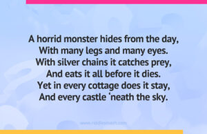 A horrid monster hides from the day, With many legs and many eyes. With silver chains it catches prey, And eats it all before it dies. Yet in every cottage does it stay, And every castle ‘neath the sky.