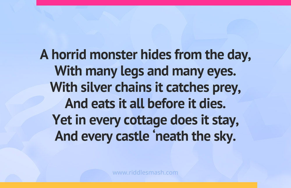 A horrid monster hides from the day, With many legs and many eyes. With silver chains it catches prey, And eats it all before it dies. Yet in every cottage does it stay, And every castle ‘neath the sky.