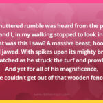 A muttered rumble was heard from the pen, and I, in my walking stopped to look in. What was this I saw? A massive beast, hoofed, and jawed. With spikes upon its mighty brow, I watched as he struck the turf and prowled. And yet for all of his magnificence, he couldn't get out of that wooden fence.