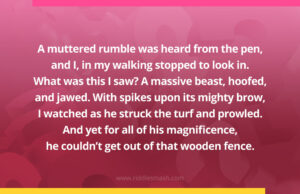 A muttered rumble was heard from the pen, and I, in my walking stopped to look in. What was this I saw? A massive beast, hoofed, and jawed. With spikes upon its mighty brow, I watched as he struck the turf and prowled. And yet for all of his magnificence, he couldn't get out of that wooden fence.