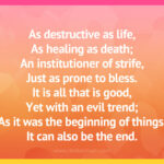 As destructive as life, As healing as death; An institutioner of strife, Just as prone to bless. It is all that is good, Yet with an evil trend; As it was the beginning of things, It can also be the end.