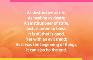 As destructive as life, As healing as death; An institutioner of strife, Just as prone to bless. It is all that is good, Yet with an evil trend; As it was the beginning of things, It can also be the end.