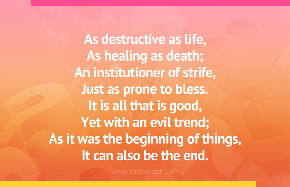 As destructive as life, As healing as death; An institutioner of strife, Just as prone to bless. It is all that is good, Yet with an evil trend; As it was the beginning of things, It can also be the end.