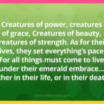 Creatures of power, creatures of grace, Creatures of beauty, creatures of strength. As for their lives, they set everything’s pace, For all things must come to live under their emerald embrace... Either in their life, or in their death.