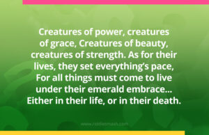 Creatures of power, creatures of grace, Creatures of beauty, creatures of strength. As for their lives, they set everything’s pace, For all things must come to live under their emerald embrace... Either in their life, or in their death.
