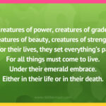 Creatures of power, creatures of grade, creatures of beauty, creatures of strength. As for their lives, they set everything's pace. For all things must come to live. Under their emerald embrace. Either in their life or in their death.